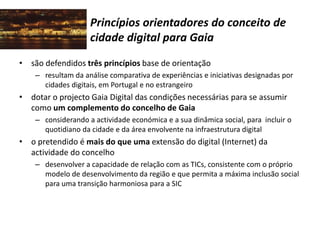 Princípios orientadores do conceito de
cidade digital para Gaia
• são defendidos três princípios base de orientação
– resultam da análise comparativa de experiências e iniciativas designadas por
cidades digitais, em Portugal e no estrangeiro
• dotar o projecto Gaia Digital das condições necessárias para se assumir
como um complemento do concelho de Gaia
– considerando a actividade económica e a sua dinâmica social, para incluir o
quotidiano da cidade e da área envolvente na infraestrutura digital
• o pretendido é mais do que uma extensão do digital (Internet) da
actividade do concelho
– desenvolver a capacidade de relação com as TICs, consistente com o próprio
modelo de desenvolvimento da região e que permita a máxima inclusão social
para uma transição harmoniosa para a SIC
 