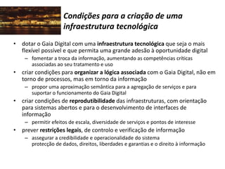 Condições para a criação de uma
infraestrutura tecnológica
• dotar o Gaia Digital com uma infraestrutura tecnológica que seja o mais
flexível possível e que permita uma grande adesão à oportunidade digital
– fomentar a troca da informação, aumentando as competências críticas
associadas ao seu tratamento e uso
• criar condições para organizar a lógica associada com o Gaia Digital, não em
torno de processos, mas em torno da informação
– propor uma aproximação semântica para a agregação de serviços e para
suportar o funcionamento do Gaia Digital
• criar condições de reprodutibilidade das infraestruturas, com orientação
para sistemas abertos e para o desenvolvimento de interfaces de
informação
– permitir efeitos de escala, diversidade de serviços e pontos de interesse
• prever restrições legais, de controlo e verificação de informação
– assegurar a credibilidade e operacionalidade do sistema
protecção de dados, direitos, liberdades e garantias e o direito à informação
 