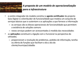 A proposta de um modelo de operacionalização
para a infraestrutura
• o centro integrador do modelo constitui o agente certificador do projecto
Gaia Digital e o distribuidor de funcionalidade que medeia um conjunto de
serviços básicos que o sustentam e as aplicações a que fornece a informação
– os serviços são os blocos operacionais de funcionalidade que permitem
a existência de soluções comuns
– novos serviços podem ser acrescentados à medida das necessidades
• as aplicações constituem a ligação com o funcional na perspectiva do
utilizador,
– proporcionam a resolução de problemas, pedidos de informação, tarefas
ou oferta de funções que facilitam o dia a dia do
cliente/munícipe/cidadão
 