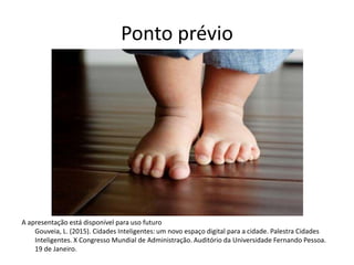 Ponto prévio
A apresentação está disponível para uso futuro
Gouveia, L. (2015). Cidades Inteligentes: um novo espaço digital para a cidade. Palestra Cidades
Inteligentes. X Congresso Mundial de Administração. Auditório da Universidade Fernando Pessoa.
19 de Janeiro.
 