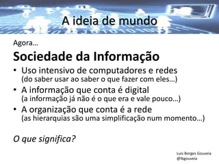 A ideia de mundo
Agora…
Sociedade da Informação
• Uso intensivo de computadores e redes
(do saber usar ao saber o que fazer com eles…)
• A informação que conta é digital
(a informação já não é o que era e vale pouco…)
• A organização que conta é a rede
(as hierarquias são uma simplificação num momento…)
O que significa?
Luis Borges Gouveia
@lbgouveia
 