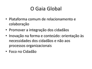 O Gaia Global
• Plataforma comum de relacionamento e
colaboração
• Promover a integração dos cidadãos
• Inovação na forma e conteúdo: orientação às
necessidades dos cidadãos e não aos
processos organizacionais
• Foco no Cidadão
 