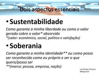 Dois aspectos essenciais
•Sustentabilidade
Como garanto a minha liberdade ou como o valor
gerado cobre o valor* absorvido
*(valor: económico, social, político e satisfação)
•Soberania
Como garanto a minha identidade** ou como posso
ser reconhecido como eu próprio e ser o que
quero/posso ser
**(marca: pessoa, empresa, nação)
Luis Borges Gouveia
@lbgouveia
 