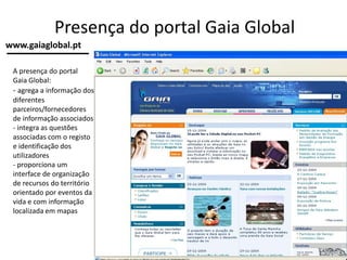 Presença do portal Gaia Global
A presença do portal
Gaia Global:
- agrega a informação dos
diferentes
parceiros/fornecedores
de informação associados
- integra as questões
associadas com o registo
e identificação dos
utilizadores
- proporciona um
interface de organização
de recursos do território
orientado por eventos da
vida e com informação
localizada em mapas
www.gaiaglobal.pt
 