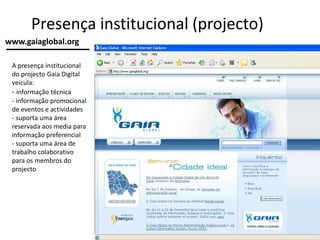 Presença institucional (projecto)
A presença institucional
do projecto Gaia Digital
veicula:
- informação técnica
- informação promocional
de eventos e actividades
- suporta uma área
reservada aos media para
informação preferencial
- suporta uma área de
trabalho colaborativo
para os membros do
projecto
www.gaiaglobal.org
 