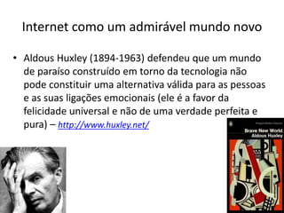 Internet como um admirável mundo novo
• Aldous Huxley (1894-1963) defendeu que um mundo
de paraíso construído em torno da tecnologia não
pode constituir uma alternativa válida para as pessoas
e as suas ligações emocionais (ele é a favor da
felicidade universal e não de uma verdade perfeita e
pura) – http://www.huxley.net/
 