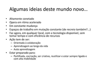 Algumas ideias deste mundo novo…
• Altamente conetado
• Opera em ritmo acelerado
• Em constante mudança
• Espaços de trabalho em mutação constante (de recreio também?...)
• Faz agora, em qualquer local, com a tecnologia disponível, sem
tomar tempo e com eficiência de recursos
• Ação tem de ser:
– Orientada à colaboração
– Aprendizagem ao longo da vida
– Auto aprendizagem
• Estar preparado para:
– Partilhada, cocriação, ser criativo, reutilizar e estar sempre ligado e
com alta mobilidade
 