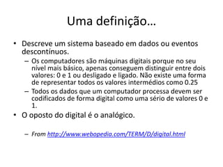 Uma definição…
• Descreve um sistema baseado em dados ou eventos
descontínuos.
– Os computadores são máquinas digitais porque no seu
nível mais básico, apenas conseguem distinguir entre dois
valores: 0 e 1 ou desligado e ligado. Não existe uma forma
de representar todos os valores intermédios como 0.25
– Todos os dados que um computador processa devem ser
codificados de forma digital como uma sério de valores 0 e
1.
• O oposto do digital é o analógico.
– From http://www.webopedia.com/TERM/D/digital.html
 
