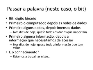 Passar a palavra (neste caso, o bit)
• Bit: digito binário
• Primeiro o computador, depois as redes de dados
• Primeiro alguns dados, depois imensos dados
– Nos dias de hoje, quase todos os dados que importam
• Primeiro alguma informação, depois a
informação que necessitamos de acessar
– Nos dias de hoje, quase toda a informação que tem
valor
• E o conhecimento?
– Estamos a trabalhar nisso…
 