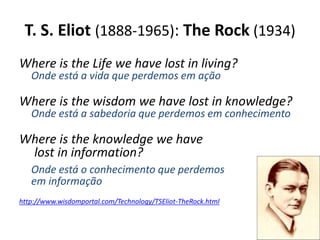 T. S. Eliot (1888-1965): The Rock (1934)
Where is the Life we have lost in living?
Onde está a vida que perdemos em ação
Where is the wisdom we have lost in knowledge?
Onde está a sabedoria que perdemos em conhecimento
Where is the knowledge we have
lost in information?
Onde está o conhecimento que perdemos
em informação
http://www.wisdomportal.com/Technology/TSEliot-TheRock.html
 