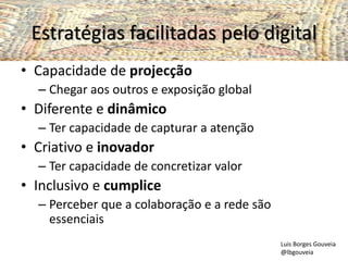 Estratégias facilitadas pelo digital
• Capacidade de projecção
– Chegar aos outros e exposição global
• Diferente e dinâmico
– Ter capacidade de capturar a atenção
• Criativo e inovador
– Ter capacidade de concretizar valor
• Inclusivo e cumplice
– Perceber que a colaboração e a rede são
essenciais
Luis Borges Gouveia
@lbgouveia
 