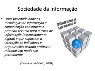 Sociedade da Informação
• Uma sociedade onde as
tecnologias de informação e
comunicação constituem o
primeiro recurso para a troca de
informação (essencialmente
digital) e que suportam a
interação de indivíduos e
organizações usando práticas e
métodos em mudança
permanente
(Gouveia and Gaio, 2004)
 