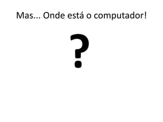 Mas... Onde está o computador!
 