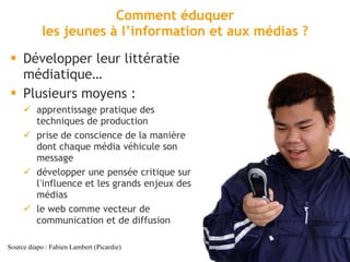 Comment éduquer les jeunes à l ’information et aux médias ? Développer leur littératie médiatique… Plusieurs moyens : apprentissage pratique des techniques de production prise de conscience de la manière dont chaque média véhicule son message développer une pensée critique sur l ’ influence et les grands enjeux des médias le web comme vecteur de communication et de diffusion Source diapo : Fabien Lambert (Picardie) 
