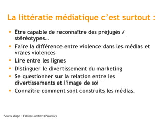 La littératie médiatique c ’est surtout : Être capable de reconnaître des préjugés / stéréotypes… Faire la différence entre violence dans les médias et vraies violences Lire entre les lignes Distinguer le divertissement du marketing Se questionner sur la relation entre les divertissements et l ’ image de soi Connaître comment sont construits les médias. Source diapo : Fabien Lambert (Picardie) 