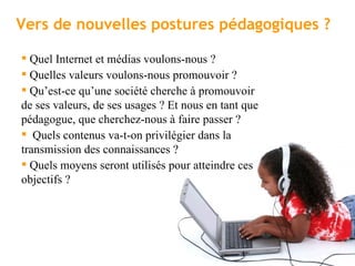 Vers de nouvelles postures pédagogiques ?  Quel Internet et médias voulons-nous ? Quelles valeurs voulons-nous promouvoir ?  Qu’est-ce qu’une société cherche à promouvoir de ses valeurs, de ses usages ? Et nous en tant que pédagogue, que cherchez-nous à faire passer ? Quels contenus va-t-on privilégier dans la transmission des connaissances ? Quels moyens seront utilisés pour atteindre ces objectifs ? 