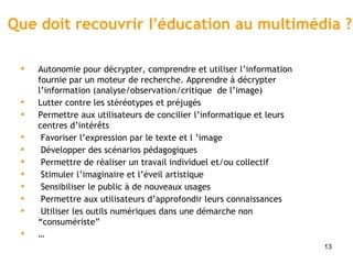 Que doit recouvrir l ’ éducation au multimédia ?  Autonomie pour décrypter, comprendre et utiliser l ’information fournie par un moteur de recherche. Apprendre à décrypter l’information (analyse/observation/critique  de l’image)  Lutter contre les stéréotypes et préjugés Permettre aux utilisateurs de concilier l ’ informatique et leurs centres d ’ intérêts Favoriser l ’ expression par le texte et l  ’ image Développer des scénarios pédagogiques Permettre de réaliser un travail individuel et/ou collectif Stimuler l ’ imaginaire et l ’ éveil artistique Sensibiliser le public à de nouveaux usages Permettre aux utilisateurs d’approfondir leurs connaissances  Utiliser les outils numériques dans une démarche non  “consumériste” … 