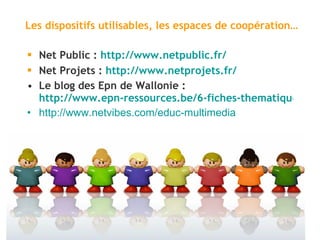 Les dispositifs utilisables, les espaces de coopération… Net Public :  http://www.netpublic.fr/ Net Projets :  http://www.netprojets.fr/ Le blog des Epn de Wallonie :  http://www.epn-ressources.be/6-fiches-thematiques-deducation-au-multimedia http ://www.netvibes.com/educ-multimedia 