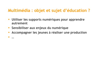 Multimédia : objet et sujet d ’éducation ? Utiliser les supports numériques pour apprendre autrement Sensibiliser aux enjeux du numérique Accompagner les jeunes à réaliser une production …  