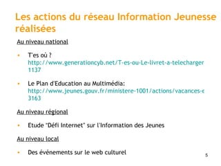 Au niveau national   T ’ es où ?  http://www.generationcyb.net/T-es-ou-Le-livret-a-telecharger-en, 1137 Le Plan d ’ Education au Multimédia:  http://www.jeunes.gouv.fr/ministere-1001/actions/vacances-et-temps-de-loisirs-1108/soutien-aux-politiques-culturelles/article/education-a-l-image-et-au- 3163 Au niveau régional   Etude  “ Défi Internet ”  sur l ’ Information des Jeunes Au niveau local   Des événements sur le web culturel Les actions du réseau Information Jeunesse réalisées 