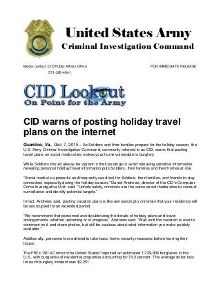 United States Army
Criminal Investigation Command
Media contact: CID Public Affairs Office FOR IMMEDIATE RELEASE
571-305-4041
CID warns of posting holiday travel
plans on the internet
Quantico, Va., Dec. 7, 2015 – As Soldiers and their families prepare for the holiday season, the
U.S. Army Criminal Investigation Command, commonly referred to as CID, warns that posting
travel plans on social media sites makes your home vulnerable to burglary.
While Soldiers should always be vigilant in their postings to avoid releasing sensitive information,
revealing personal holiday travel information puts Soldiers, their families and their homes at risk.
“Social media is a powerful and frequently used tool for Soldiers, their families, and friends to stay
connected, especially during the holiday season," Daniel Andrews, director of the CID’s Computer
Crime Investigative Unit, said. "Unfortunately, criminals use the same social media sites to conduct
surveillance and identify potential targets.”
In fact, Andrews said, posting vacation plans is like announcing to criminals that your residence will
be unoccupied for an extended period.
“We recommend that personnel avoid publicizing the details of holiday plans and travel
arrangements, whether upcoming or in progress,” Andrews said. “Wait until the vacation is over to
comment on it and share photos, but still be cautious about what information you make publicly
available.”
Additionally, personnel are advised to take basic home security measures before leaving their
house.
The FBI’s “2014 Crime in the United States” reported an estimated 1,729,806 burglaries in the
U.S., with burglaries of residential properties accounting for 73.2 percent. The average dollar loss
for each burglary incident was $2,251.
 