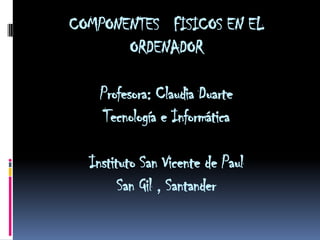 COMPONENTES FISICOS EN EL
       ORDENADOR

    Profesora: Claudia Duarte
    Tecnología e Informática

  Instituto San Vicente de Paul
        San Gil , Santander
 