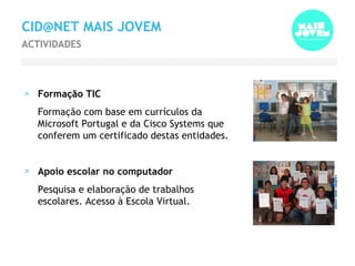 CID@NET MAIS JOVEM Formação TIC Formação com base em currículos da Microsoft Portugal e da Cisco Systems que conferem um certificado destas entidades. Apoio escolar no computador Pesquisa e elaboração de trabalhos escolares. Acesso à Escola Virtual. ACTIVIDADES 