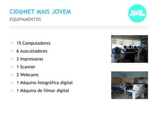 15 Computadores 6 Auscultadores 2 Impressoras 1 Scanner 2 Webcams 1 Máquina fotográfica digital 1 Máquina de filmar digital CID@NET MAIS JOVEM EQUIPAMENTOS 