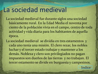 La sociedad medieval
La sociedad medieval fue durante siglos una sociedad
  básicamente rural. En la Edad Media el noventa por
  ciento de la población vivía en el campo, centro de toda
  actividad y vida diaria para los habitantes de aquella
  época.
La sociedad medieval se dividía en tres estamentos y
  cada uno tenía una misión. El clero rezar, los nobles
  luchar y el tercer estado trabajar y mantener a los
  demás. Nobleza y clero son privilegiados no pagan
  impuestos son dueños de las tierras y no trabajan. El
  tercer estamento se divide en burguesía y campesinos.
                                                    Indice
 