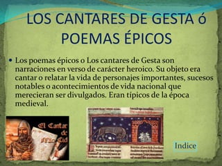LOS CANTARES DE GESTA ó
            POEMAS ÉPICOS
 Los poemas épicos o Los cantares de Gesta son
    narraciones en verso de carácter heroico. Su objeto era
    cantar o relatar la vida de personajes importantes, sucesos
    notables o acontecimientos de vida nacional que
    merecieran ser divulgados. Eran típicos de la época
    medieval.
.




                                                   Indice
 