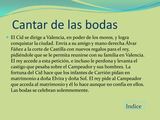 Cantar de las bodas
 El Cid se dirige a Valencia, en poder de los moros, y logra
  conquistar la ciudad. Envía a su amigo y mano derecha Álvar
  Fáñez a la corte de Castilla con nuevos regalos para el rey,
  pidiéndole que se le permita reunirse con su familia en Valencia.
  El rey accede a esta petición, e incluso le perdona y levanta el
  castigo que pesaba sobre el Campeador y sus hombres. La
  fortuna del Cid hace que los infantes de Carrión pidan en
  matrimonio a doña Elvira y doña Sol. El rey pide al Campeador
  que acceda al matrimonio y él lo hace aunque no confía en ellos.
  Las bodas se celebran solemnemente.


                                                           Indice
 