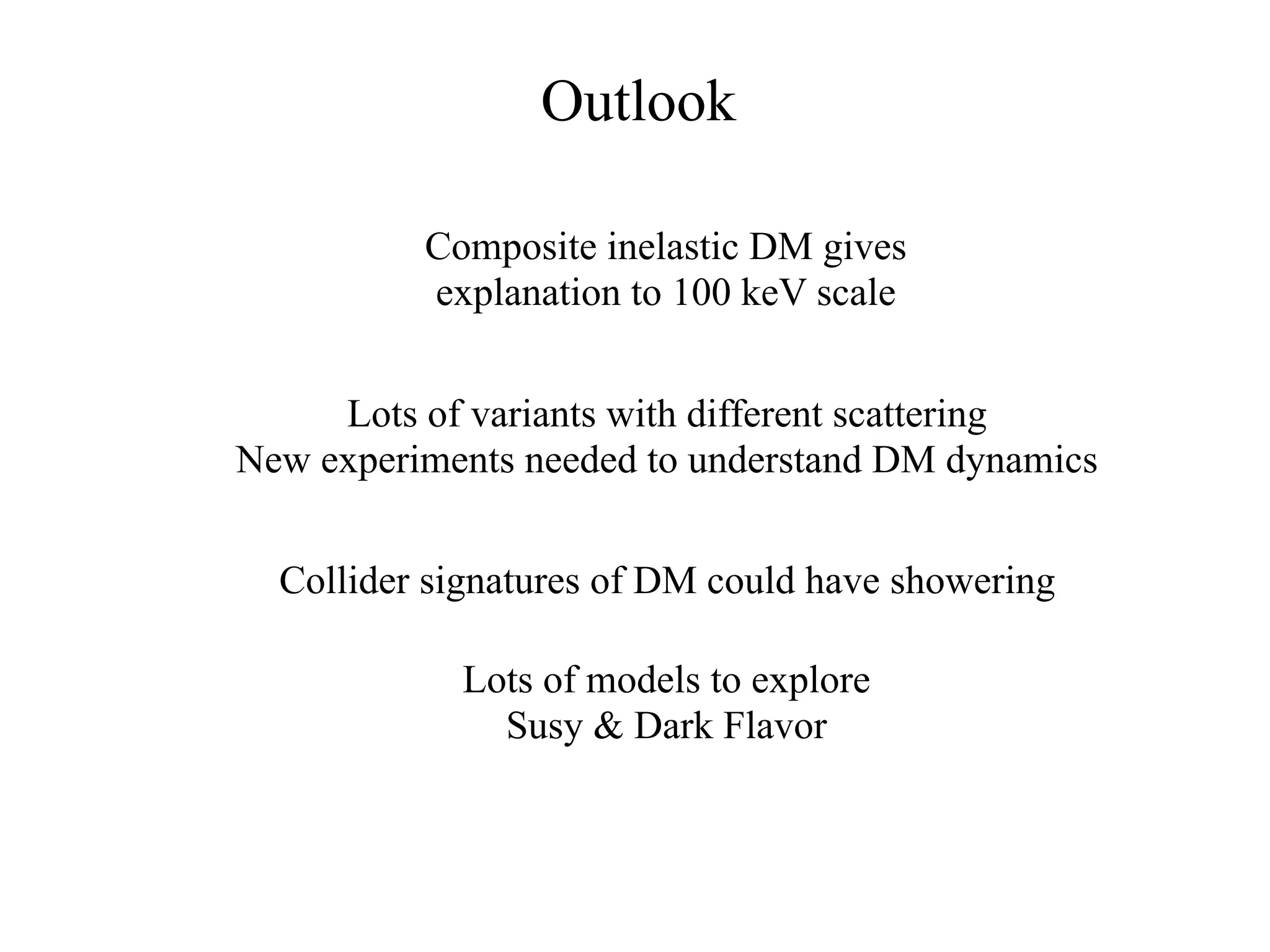 Outlook

          Composite inelastic DM gives
          explanation to 100 keV scale


     Lots of variants with different scattering
New experiments needed to understand DM dynamics


  Collider signatures of DM could have showering

            Lots of models to explore
              Susy & Dark Flavor
 