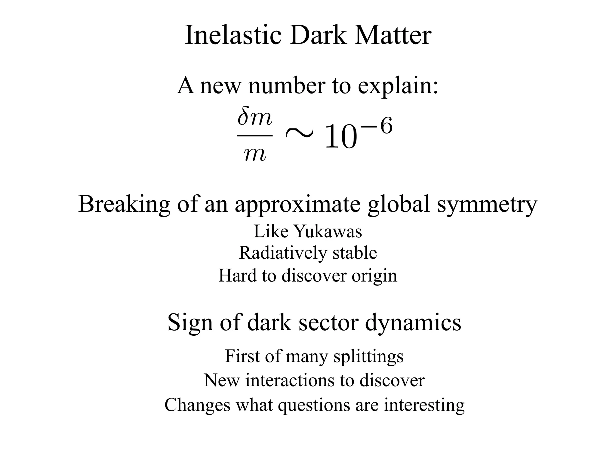 Inelastic Dark Matter
         A new number to explain:
              δm
               m
                      ∼
                     10  −6


Breaking of an approximate global symmetry
                 Like Yukawas
               Radiatively stable
             Hard to discover origin

        Sign of dark sector dynamics
             First of many splittings
           New interactions to discover
       Changes what questions are interesting
 
