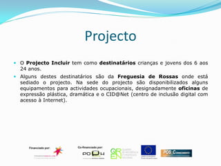Projecto
 O Projecto Incluir tem como destinatários crianças e jovens dos 6 aos
  24 anos.
 Alguns destes destinatários são da Freguesia de Rossas onde está
  sediado o projecto. Na sede do projecto são disponibilizados alguns
  equipamentos para actividades ocupacionais, designadamente oficinas de
  expressão plástica, dramática e o CID@Net (centro de inclusão digital com
  acesso à Internet).
 