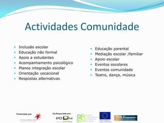 Actividades Comunidade
 Inclusão escolar              Educação parental
 Educação não formal           Mediação escolar /familiar
 Apoio a estudantes            Apoio escolar
 Acompanhamento psicológico    Eventos escolares
 Planos integração escolar     Eventos comunidade
 Orientação vocacional         Teatro, dança, música
 Respostas alternativas
 