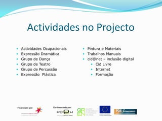 Actividades no Projecto
 Actividades Ocupacionais    Pintura e Materiais
 Expressão Dramática         Trabalhos Manuais
 Grupo de Dança              cid@net – inclusão digital
 Grupo de Teatro                 Cid Livre
 Grupo de Percussão              Internet
 Expressão Plástica              Formação
 