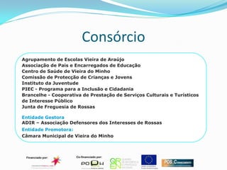 Consórcio
Agrupamento de Escolas Vieira de Araújo
Associação de Pais e Encarregados de Educação
Centro de Saúde de Vieira do Minho
Comissão de Protecção de Crianças e Jovens
Instituto da Juventude
PIEC - Programa para a Inclusão e Cidadania
Brancelhe - Cooperativa de Prestação de Serviços Culturais e Turísticos
de Interesse Público
Junta de Freguesia de Rossas

Entidade Gestora
ADIR – Associação Defensores dos Interesses de Rossas
Entidade Promotora:
Câmara Municipal de Vieira do Minho
 