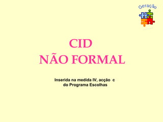 CID  NÃO FORMAL Inserida na medida IV, acção  c do Programa Escolhas Geração  XXI 