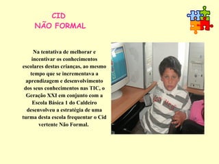 CID  NÃO FORMAL Na tentativa de melhorar e incentivar os conhecimentos escolares destas crianças, ao mesmo tempo que se incrementava a aprendizagem e desenvolvimento dos seus conhecimentos nas TIC, o Geração XXI em conjunto com a Escola Básica 1 do Caldeiro desenvolveu a estratégia de uma turma desta escola frequentar o Cid vertente Não Formal.   