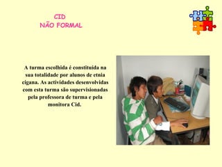 CID  NÃO FORMAL A turma escolhida é constituída na sua totalidade por alunos de etnia cigana. As actividades desenvolvidas com esta turma são supervisionadas pela professora de turma e pela monitora Cid.  