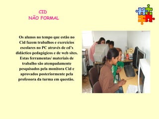 CID  NÃO FORMAL Os alunos no tempo que estão no Cid fazem trabalhos e exercícios escolares no PC através de cd’s didáctico pedagógicos e de web sites. Estas ferramentas/ materiais de trabalho são atempadamente pesquisados pela monitora Cid e aprovados posteriormente pela professora da turma em questão.  
