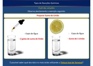 Tipos de Reacções Químicas

                               O pH das soluções
                    Observa atentamente o exemplo seguinte:
                              Preparar Sumo de Limão




                - Copo de Água                                     - Copo de Água

          - 2 gotas de sumo de limão                              - Sumo de 1 Limão




É possível saber qual dos dois é o mais ácido utilizando a Tintura Azul de Tornesol?
 