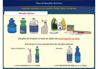 Tipos de Reacções Químicas

   Soluções aquosas e o seu carácter Ácido, Básico ou Neutro

Soluções Básicas




Soluções de limpeza e à base de sabão são escorregadias ao tacto.

       Este factor é uma característica de soluções básicas:
 