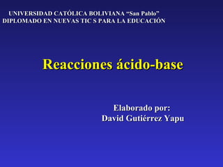 UNIVERSIDAD CATÓLICA BOLIVIANA “San Pablo”
DIPLOMADO EN NUEVAS TIC S PARA LA EDUCACIÓN




          Reacciones ácido-base

                            Elaborado por:
                          David Gutiérrez Yapu
 