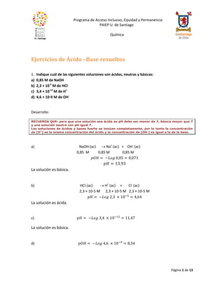 Programa de Acceso Inclusivo, Equidad y Permanencia
PAIEP U. de Santiago
Química
Página 1 de 13
Ejercicios de Ácido –Base resueltos
1. Indique cuál de las siguientes soluciones son ácidas, neutras y básicas:
a) 0,85 M de NaOH
b) 2,3 × 10-5
M de HCl
c) 3,4 × 10-12
M de H+
d) 4,6 × 10-9 M de OH-
Desarrollo:
RECUERDA QUE: para que una solución sea ácida su pH debe ser menor de 7, básica mayor que 7
y una solución neutra con pH igual 7.
Las soluciones de ácidos y bases fuerte se ionizan completamente, por lo tanto la concentración
de [H+
] es la misma concentración del ácido y la concentración de [OH-
] es igual a la de la base.
a) NaOH (ac)  Na+
(ac) + OH-
(ac)
0,85 M 0,85 M 0,85 M
𝑝𝑂𝐻 = −𝐿𝑜𝑔 0,85 = 0,071
𝑝𝐻 = 13,93
La solución es básica.
b) HCl (ac)  H+
(ac) + Cl-
(ac)
2,3 × 10-5 M 2,3 × 10-5 M 2,3 × 10-5 M
𝑝𝐻 = −𝐿𝑜𝑔 2,3 × 10−5
= 4,64
La solución es ácida.
c) 𝑝𝐻 = −𝐿𝑜𝑔 3,4 × 10−12
= 11,47
La solución es básica.
d) 𝑝𝑂𝐻 = −𝐿𝑜𝑔 4,6 × 10−9
= 8,34
 