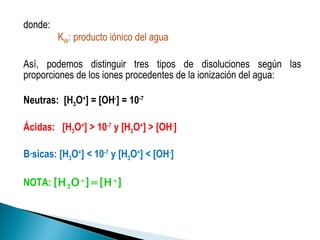 donde:  K W : producto iónico del agua  Así, podemos distinguir tres tipos de disoluciones según las proporciones de los iones procedentes de la ionización del agua: Neutras:  [H 3 O + ] = [OH - ] = 10 -7   Ácidas:  [H 3 O + ] > 10 -7  y [H 3 O + ] > [OH - ] Básicas: [H 3 O + ] < 10 -7  y [H 3 O + ] < [OH - ] NOTA:  [H 3 O + ]=[H + ]  
