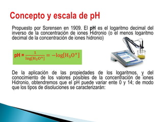Propuesto por Sorensen en 1909. El  pH  es el logaritmo decimal del inverso de la concentración de iones Hidronio (o el menos logaritmo decimal de la concentración de iones hidronio) De la aplicación de las propiedades de los logaritmos, y del conocimiento de los valores posibles de la concentración de iones Hidronio, obtendremos que el pH puede variar ente 0 y 14; de modo que los tipos de disoluciones se caracterizarán: 