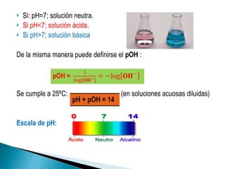 Si: pH=7; solución neutra. Si pH<7; solución ácida .  Si pH>7; solución básica De la misma manera puede definirse el  pOH  : Se cumple a 25ºC:  (en soluciones acuosas diluidas) Escala de pH: pH + pOH = 14 