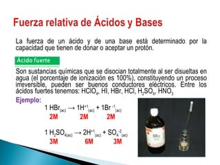 La fuerza de un ácido y de una base está determinado por la capacidad que tienen de donar o aceptar un protón. Son sustancias químicas que se disocian totalmente al ser disueltas en agua (el porcentaje de ionización es 100%), constituyendo un proceso irreversible, pueden ser buenos conductores eléctricos. Entre los ácidos fuertes tenemos:  HClO 4 , HI, HBr, HCl, H 2 SO 4 , HNO 3   Ejemplo: 1 HBr (ac)  -> 1H +1 (ac)  + 1Br  -1 (ac)   2M  2M  2M 1 H 2 SO 4(ac)  -> 2H +1 (ac)  + SO 4 -2 (ac) 3M  6M  3M 