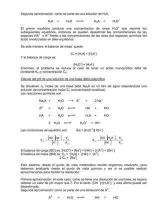 Segunda aproximación: como se parte de una solución de H3A,

                       H3A            +        H2O     qwe           H2A- +                 H3O+

El primer equilibrio produce una concentración de iones H3O+ que reprime los
subsiguientes equilibrios, entonces se pueden desestimar las concentraciones de las
especies HA2- y A3- frente a las concentraciones de las otras dos especies químicas del
ácido involucradas en tales equilibrios.

De esta manera, el balance de masa queda:

                                                    Co ≈ [H3A] + [H2A-]
Y el balance de carga es:

                                  [H3O+] ≈ [H2A-]
Entonces, el problema se reduce al caso de tener un ácido monoprótico débil de
constante Ka1 y concentración C0.

Cálculo del pH de una solución de una base débil poliprótica

Se disuelven nb moles de una base débil Na2A en un litro de agua obteniéndose una
solución de concentración molar C0 (concentración analítica).
Las reacciones químicas son:

             Na2A +                   H2O      sd A2-         +       2 Na+

             A2-       +              H2O      qwe            HA-     +        HO-

             HA-       +              H2O      qwe            H2A     +        HO-

                       2         H2O          qwe         H3O+      + OH -

Las condiciones de equilibrio son:                      Kw = [H3O+1][ OH -]


              K b1 =
                       [HO ][HA ] = K
                             −            −
                                               w
                                                                    K b2 =
                                                                             [HO ][H A ] = K
                                                                                −
                                                                                        2          w

                          [A ] K 2−
                                               a2                               [HA ] K
                                                                                    −
                                                                                                   a1


El balance de carga (BC) es: [H3O+] + [Na+] = [HA-] + 2 [A2-] + [OH -]
El balance de masa (BM) es: Co = [H2A] + [HA-] + [A2-]
                           2 Co = [Na+]

Este sistema, desde el punto de vista matemático resulta engorroso resolverlo, pero
debemos analizarlo desde el punto de vista químico y ver si es posible realizar
aproximaciones para facilitar la resolución:

Primera aproximación: en este caso, como se tiene una disolución de una base, se espera
obtener un valor de pH mayor que 7. Por lo tanto [OH -]>[H3O+] y esta última puede ser
desestimada.
Segunda aproximación: como se parte de una disolución de A2-,

                       A2-            +        H2O      qwe           HA-      +            HO-
 